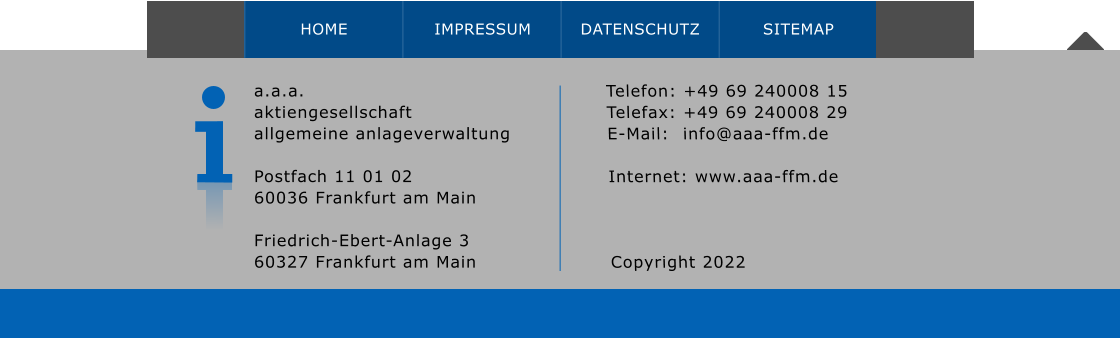 a.a.a. aktiengesellschaft allgemeine anlageverwaltung  Postfach 11 01 0260036 Frankfurt am Main Friedrich-Ebert-Anlage 3 60327 Frankfurt am Main       Telefon: +49 69 240008 15 Telefax: +49 69 240008 29 E-Mail:  	info@aaa-ffm.de  Internet: www.aaa-ffm.de Copyright 2022  HOME IMPRESSUM DATENSCHUTZ SITEMAP HOME IMPRESSUM DATENSCHUTZ SITEMAP